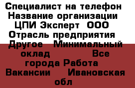 Специалист на телефон › Название организации ­ ЦПИ Эксперт, ООО › Отрасль предприятия ­ Другое › Минимальный оклад ­ 14 000 - Все города Работа » Вакансии   . Ивановская обл.